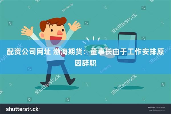 配资公司网址 渤海期货：董事长由于工作安排原因辞职