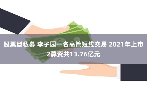 股票型私募 李子园一名高管短线交易 2021年上市2募资共13.76亿元