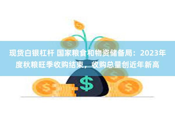 现货白银杠杆 国家粮食和物资储备局：2023年度秋粮旺季收购结束，收购总量创近年新高