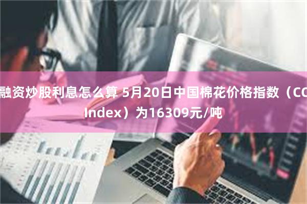 融资炒股利息怎么算 5月20日中国棉花价格指数（CCIndex）为16309元/吨