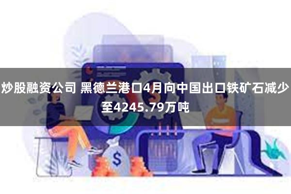 炒股融资公司 黑德兰港口4月向中国出口铁矿石减少至4245.79万吨