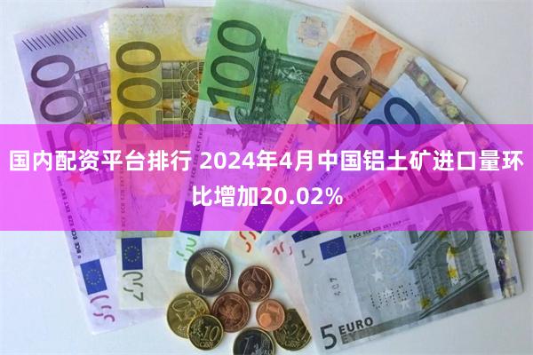 国内配资平台排行 2024年4月中国铝土矿进口量环比增加20.02%