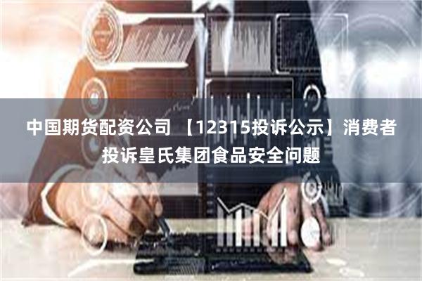 中国期货配资公司 【12315投诉公示】消费者投诉皇氏集团食品安全问题