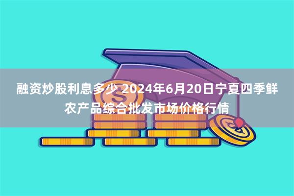 融资炒股利息多少 2024年6月20日宁夏四季鲜农产品综合批发市场价格行情