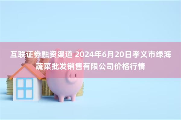 互联证劵融资渠道 2024年6月20日孝义市绿海蔬菜批发销售有限公司价格行情