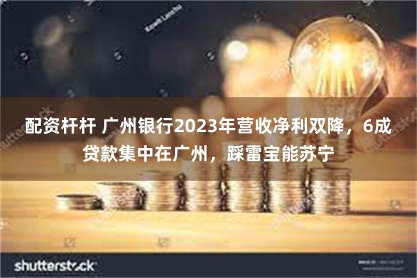 配资杆杆 广州银行2023年营收净利双降，6成贷款集中在广州，踩雷宝能苏宁