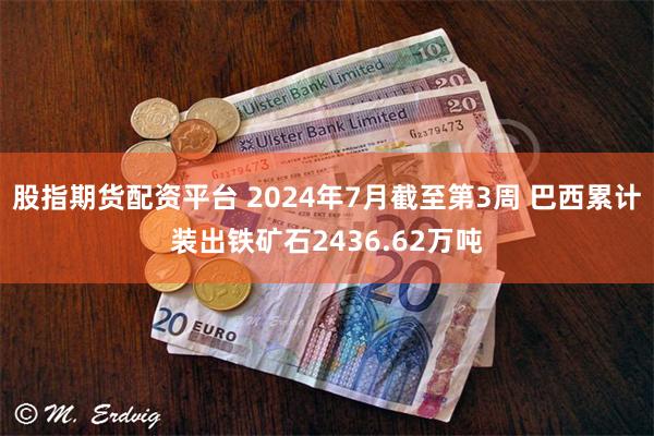 股指期货配资平台 2024年7月截至第3周 巴西累计装出铁矿石2436.62万吨