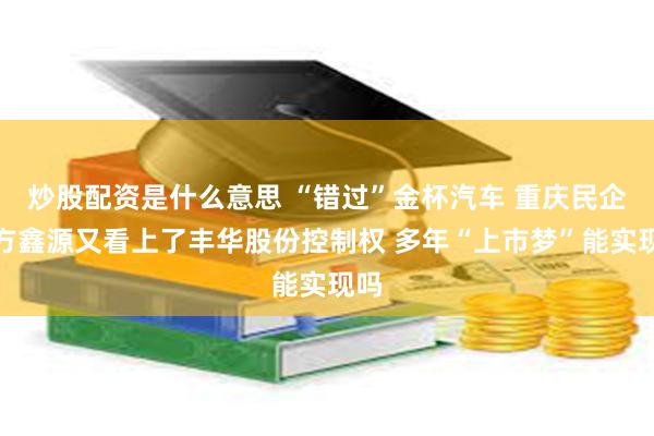 炒股配资是什么意思 “错过”金杯汽车 重庆民企东方鑫源又看上了丰华股份控制权 多年“上市梦”能实现吗