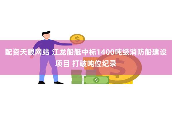 配资天眼网站 江龙船艇中标1400吨级消防船建设项目 打破吨位纪录