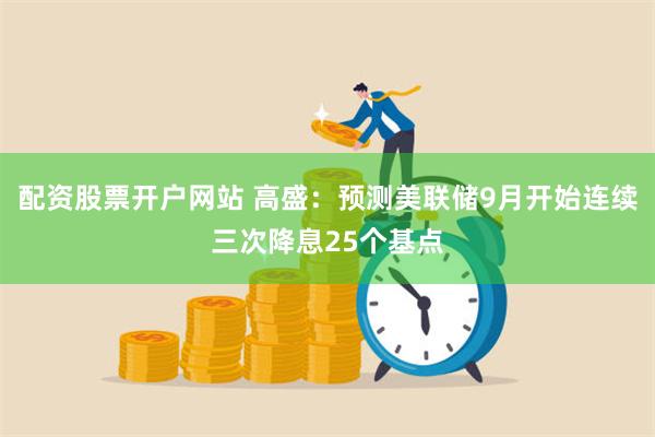 配资股票开户网站 高盛：预测美联储9月开始连续三次降息25个基点