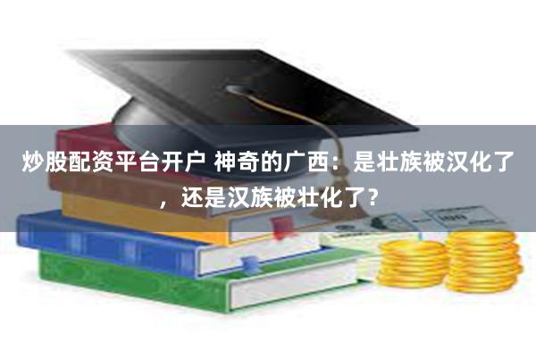 炒股配资平台开户 神奇的广西：是壮族被汉化了，还是汉族被壮化了？