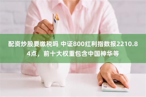 配资炒股要缴税吗 中证800红利指数报2210.84点，前十大权重包含中国神华等