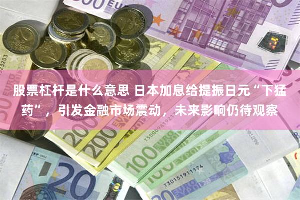 股票杠杆是什么意思 日本加息给提振日元“下猛药”，引发金融市场震动，未来影响仍待观察