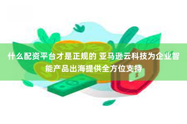 什么配资平台才是正规的 亚马逊云科技为企业智能产品出海提供全方位支持