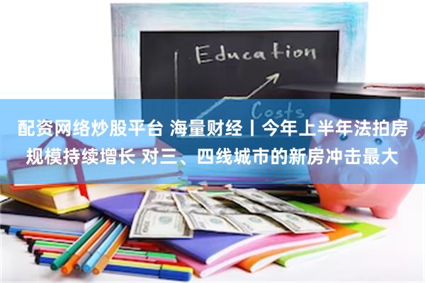 配资网络炒股平台 海量财经丨今年上半年法拍房规模持续增长 对三、四线城市的新房冲击最大