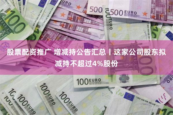 股票配资推广 增减持公告汇总丨这家公司股东拟减持不超过4%股份