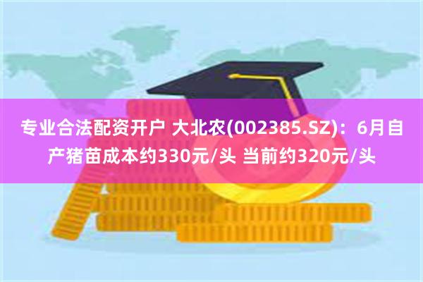 专业合法配资开户 大北农(002385.SZ)：6月自产猪苗成本约330元/头 当前约320元/头