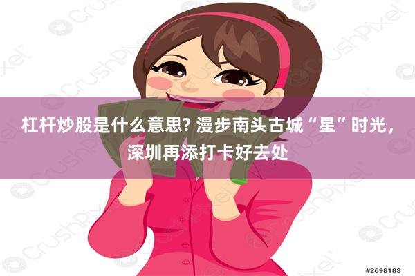 杠杆炒股是什么意思? 漫步南头古城“星”时光，深圳再添打卡好去处