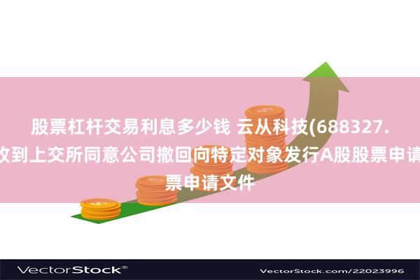 股票杠杆交易利息多少钱 云从科技(688327.SH)收到上交所同意公司撤回向特定对象发行A股股票申请文件