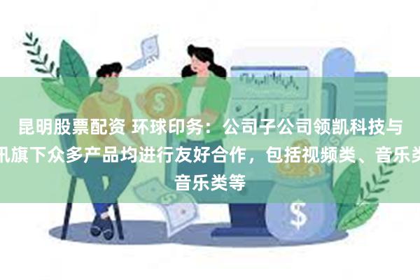 昆明股票配资 环球印务：公司子公司领凯科技与腾讯旗下众多产品均进行友好合作，包括视频类、音乐类等