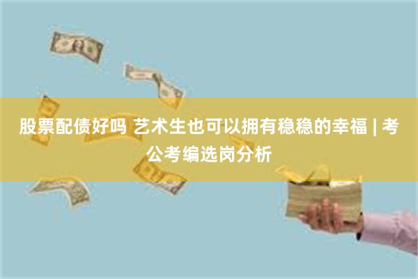 股票配债好吗 艺术生也可以拥有稳稳的幸福 | 考公考编选岗分析