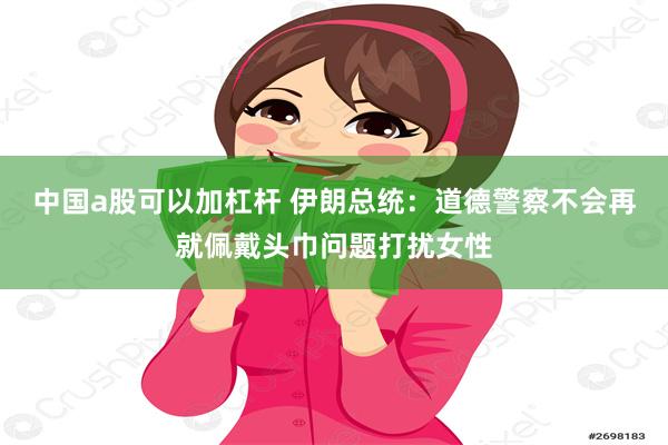 中国a股可以加杠杆 伊朗总统：道德警察不会再就佩戴头巾问题打扰女性