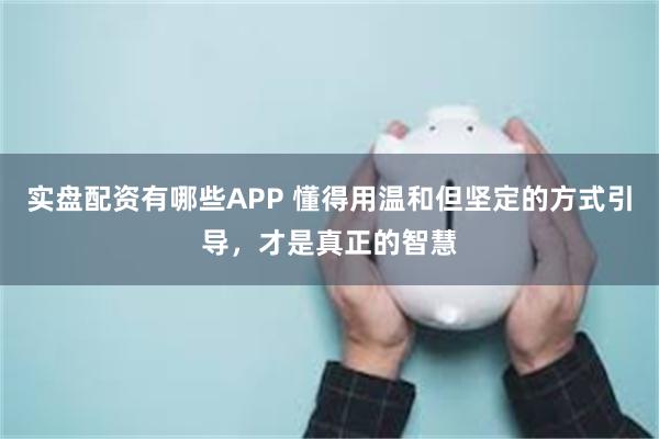 实盘配资有哪些APP 懂得用温和但坚定的方式引导，才是真正的智慧