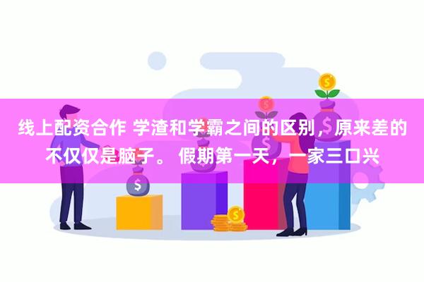 线上配资合作 学渣和学霸之间的区别，原来差的不仅仅是脑子。 假期第一天，一家三口兴