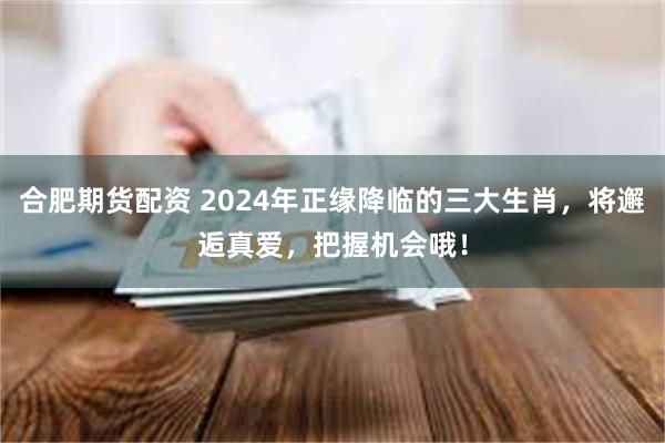 合肥期货配资 2024年正缘降临的三大生肖，将邂逅真爱，把握机会哦！