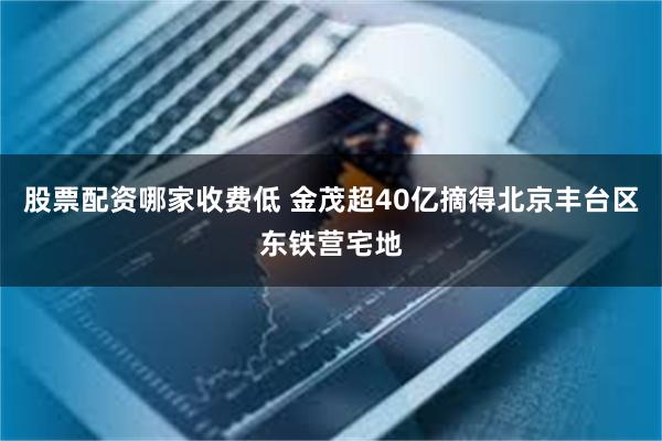 股票配资哪家收费低 金茂超40亿摘得北京丰台区东铁营宅地