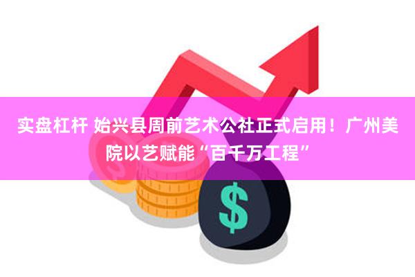 实盘杠杆 始兴县周前艺术公社正式启用！广州美院以艺赋能“百千万工程”