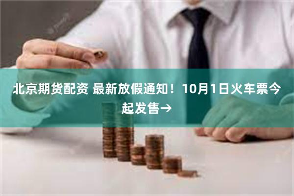 北京期货配资 最新放假通知！10月1日火车票今起发售→