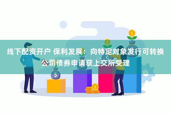 线下配资开户 保利发展：向特定对象发行可转换公司债券申请获上交所受理