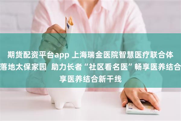 期货配资平台app 上海瑞金医院智慧医疗联合体服务点落地太保家园  助力长者“社区看名医”畅享医养结合新干线