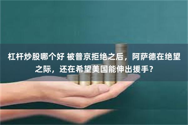 杠杆炒股哪个好 被普京拒绝之后，阿萨德在绝望之际，还在希望美国能伸出援手？