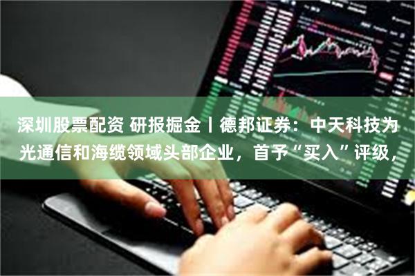 深圳股票配资 研报掘金丨德邦证券：中天科技为光通信和海缆领域头部企业，首予“买入”评级，