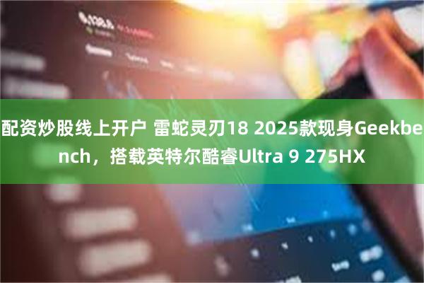 配资炒股线上开户 雷蛇灵刃18 2025款现身Geekbench，搭载英特尔酷睿Ultra 9 275HX