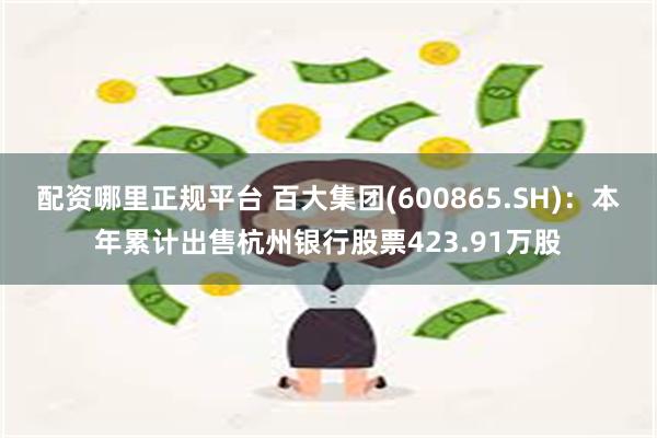 配资哪里正规平台 百大集团(600865.SH)：本年累计出售杭州银行股票423.91万股