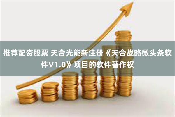 推荐配资股票 天合光能新注册《天合战略微头条软件V1.0》项目的软件著作权