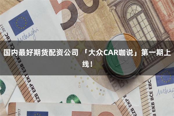 国内最好期货配资公司 「大众CAR咖说」第一期上线！