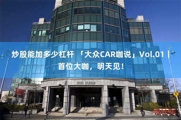 炒股能加多少杠杆 「大众CAR咖说」Vol.01｜首位大咖，明天见！