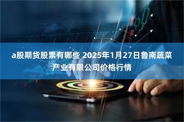 a股期货股票有哪些 2025年1月27日鲁南蔬菜产业有限公司价格行情