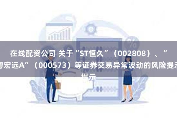 在线配资公司 关于“ST恒久”（002808）、“粤宏远A”（000573）等证券交易异常波动的风险提示