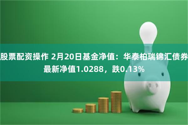 股票配资操作 2月20日基金净值：华泰柏瑞锦汇债券最新净值1.0288，跌0.13%