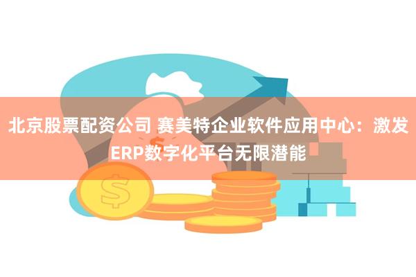 北京股票配资公司 赛美特企业软件应用中心：激发ERP数字化平台无限潜能