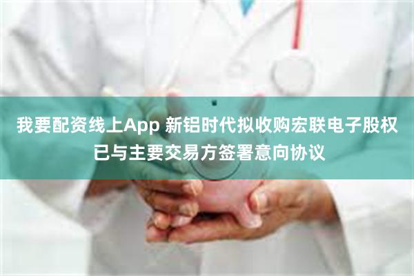 我要配资线上App 新铝时代拟收购宏联电子股权 已与主要交易方签署意向协议