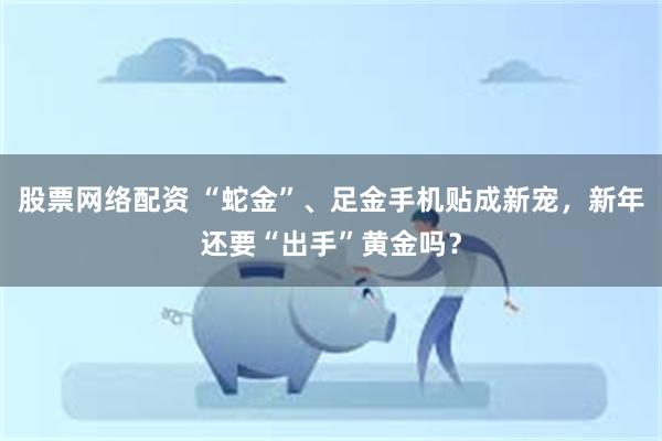 股票网络配资 “蛇金”、足金手机贴成新宠，新年还要“出手”黄金吗？