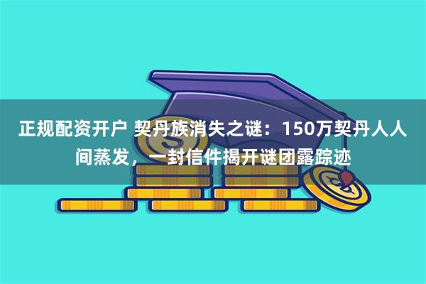 正规配资开户 契丹族消失之谜：150万契丹人人间蒸发，一封信件揭开谜团露踪迹