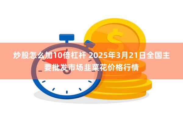 炒股怎么加10倍杠杆 2025年3月21日全国主要批发市场韭菜花价格行情